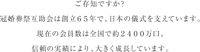 ご存知ですか？冠婚葬祭互助会は創立６５年で、日本の儀式を支えています。現在の会員数は全国で約２４００万口、信頼の実績により、大きく成長しています。